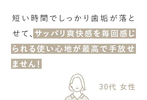 短い時間でしっかり歯垢が落とせて、サッパリ爽快感を毎回感じられる使い心地が最高で手放せません！（30代 女性）