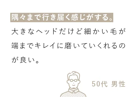 隅々まで行き届く感じがする。大きなヘッドだけど細かい毛が端までキレイに磨いていくれるのが良い。（50代 男性）