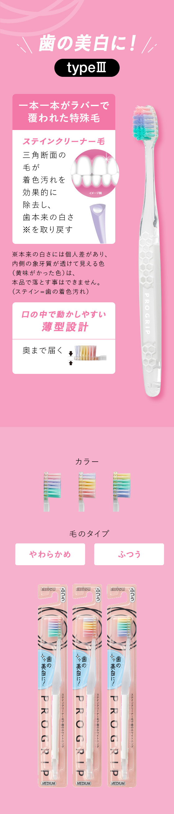 歯の美白に！【typeⅢ】「一本一本がラバーで覆われた特殊毛」ステインクリーナー毛：三角断面の毛が着色汚れを効果的に除去し、歯本来の白さ※を取り戻す（※本来の白さには個人差があり、内側の象牙質が透けて見える色（黄味がかった色）は、本品で落とす事はできません。（ステイン=歯の着色汚れ））　「口の中で動かしやすい薄型設計」奥まで届く！