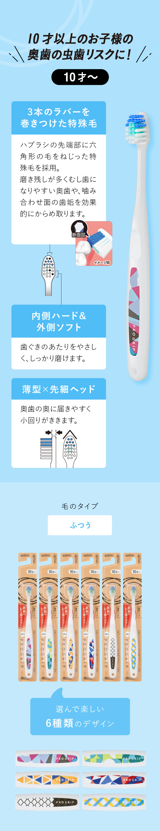 10才以上のお子様の奥歯の虫歯リスクに！【10才〜】「奥歯の歯垢をからめ取るスパイラルエッジ毛」ハブラシの先端部に六角形の毛をねじった特殊毛を採用。磨き残しが多くむし歯になりやすい奥歯や、噛み合わせ面の歯垢を効果的にからめ取ります。　「内側ハード&外側ソフト」歯ぐきのあたりをやさしく、しっかり磨けます。　「薄型×先細ヘッド」奥歯の奥に届きやすく小回りがききます。